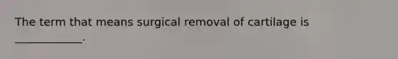 The term that means surgical removal of cartilage is ____________.