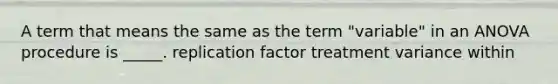 A term that means the same as the term "variable" in an ANOVA procedure is _____. replication factor treatment variance within