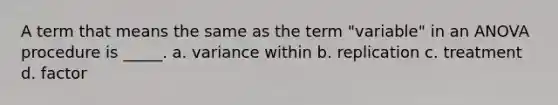 A term that means the same as the term "variable" in an ANOVA procedure is _____. a. variance within b. replication c. treatment d. factor