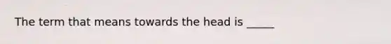 The term that means towards the head is _____