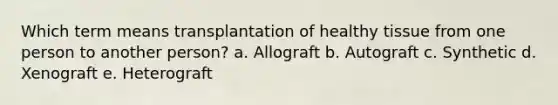 Which term means transplantation of healthy tissue from one person to another person? a. Allograft b. Autograft c. Synthetic d. Xenograft e. Heterograft