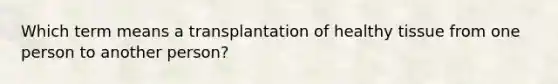 Which term means a transplantation of healthy tissue from one person to another person?