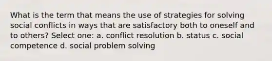 What is the term that means the use of strategies for solving social conflicts in ways that are satisfactory both to oneself and to others? Select one: a. conflict resolution b. status c. social competence d. social problem solving