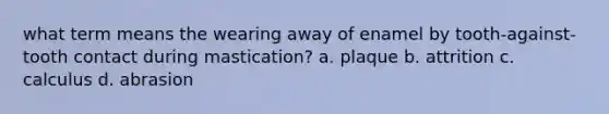 what term means the wearing away of enamel by tooth-against-tooth contact during mastication? a. plaque b. attrition c. calculus d. abrasion