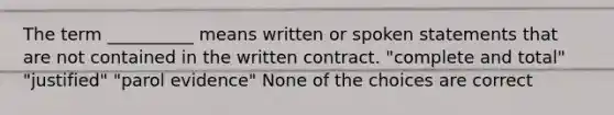 The term __________ means written or spoken statements that are not contained in the written contract. "complete and total" "justified" "parol evidence" None of the choices are correct