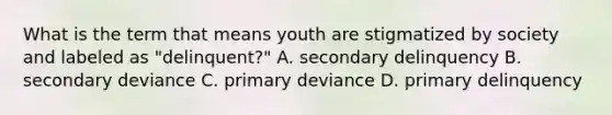 What is the term that means youth are stigmatized by society and labeled as "delinquent?" A. secondary delinquency B. secondary deviance C. primary deviance D. primary delinquency