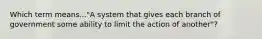 Which term means..."A system that gives each branch of government some ability to limit the action of another"?