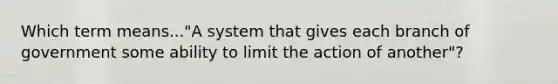 Which term means..."A system that gives each branch of government some ability to limit the action of another"?