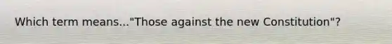 Which term means..."Those against the new Constitution"?