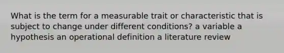 What is the term for a measurable trait or characteristic that is subject to change under different conditions? a variable a hypothesis an operational definition a literature review