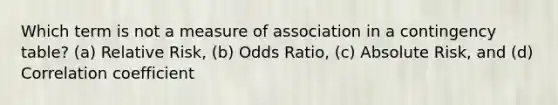 Which term is not a measure of association in a contingency table? (a) Relative Risk, (b) Odds Ratio, (c) Absolute Risk, and (d) Correlation coefficient