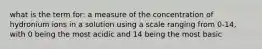 what is the term for: a measure of the concentration of hydronium ions in a solution using a scale ranging from 0-14, with 0 being the most acidic and 14 being the most basic