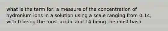 what is the term for: a measure of the concentration of hydronium ions in a solution using a scale ranging from 0-14, with 0 being the most acidic and 14 being the most basic