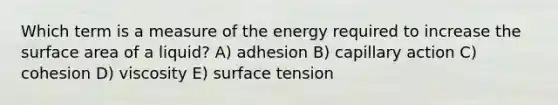 Which term is a measure of the energy required to increase the surface area of a liquid? A) adhesion B) capillary action C) cohesion D) viscosity E) surface tension