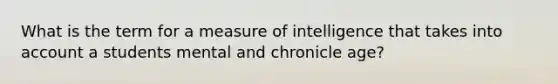 What is the term for a measure of intelligence that takes into account a students mental and chronicle age?