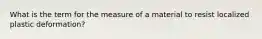 What is the term for the measure of a material to resist localized plastic deformation?