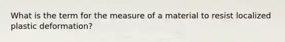 What is the term for the measure of a material to resist localized plastic deformation?