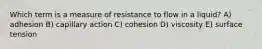 Which term is a measure of resistance to flow in a liquid? A) adhesion B) capillary action C) cohesion D) viscosity E) surface tension