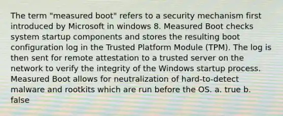 The term "measured boot" refers to a security mechanism first introduced by Microsoft in windows 8. Measured Boot checks system startup components and stores the resulting boot configuration log in the Trusted Platform Module (TPM). The log is then sent for remote attestation to a trusted server on the network to verify the integrity of the Windows startup process. Measured Boot allows for neutralization of hard-to-detect malware and rootkits which are run before the OS. a. true b. false