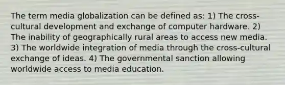 The term media globalization can be defined as: 1) The cross-cultural development and exchange of computer hardware. 2) The inability of geographically rural areas to access new media. 3) The worldwide integration of media through the cross-cultural exchange of ideas. 4) The governmental sanction allowing worldwide access to media education.