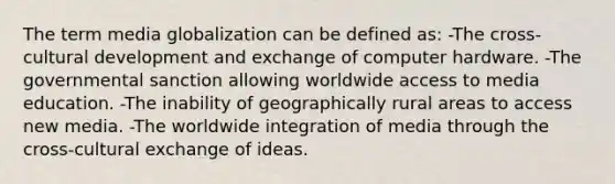 The term media globalization can be defined as: -The cross-cultural development and exchange of computer hardware. -The governmental sanction allowing worldwide access to media education. -The inability of geographically rural areas to access new media. -The worldwide integration of media through the cross-cultural exchange of ideas.