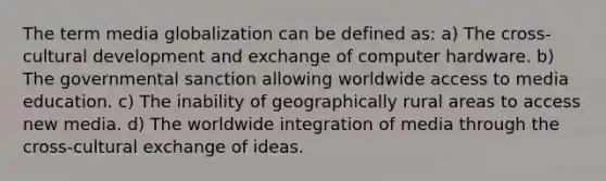 The term media globalization can be defined as: a) The cross-cultural development and exchange of computer hardware. b) The governmental sanction allowing worldwide access to media education. c) The inability of geographically rural areas to access <a href='https://www.questionai.com/knowledge/kzZfxpQHE9-new-media' class='anchor-knowledge'>new media</a>. d) The worldwide integration of media through the cross-cultural exchange of ideas.