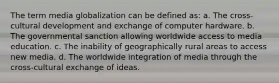 The term media globalization can be defined as: a. The cross-cultural development and exchange of computer hardware. b. The governmental sanction allowing worldwide access to media education. c. The inability of geographically rural areas to access new media. d. The worldwide integration of media through the cross-cultural exchange of ideas.