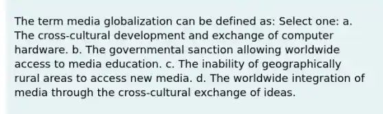 The term media globalization can be defined as: Select one: a. The cross-cultural development and exchange of computer hardware. b. The governmental sanction allowing worldwide access to media education. c. The inability of geographically rural areas to access new media. d. The worldwide integration of media through the cross-cultural exchange of ideas.