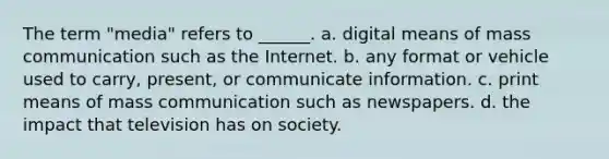 The term "media" refers to ______. a. digital means of mass communication such as the Internet. b. any format or vehicle used to carry, present, or communicate information. c. print means of mass communication such as newspapers. d. the impact that television has on society.