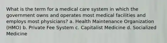 What is the term for a medical care system in which the government owns and operates most medical facilities and employs most physicians? a. Health Maintenance Organization (HMO) b. Private Fee System c. Capitalist Medicine d. Socialized Medicine