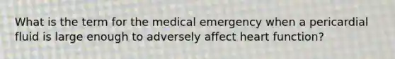 What is the term for the medical emergency when a pericardial fluid is large enough to adversely affect heart function?