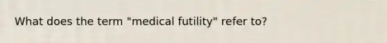 What does the term "medical futility" refer to?