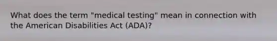 What does the term "medical testing" mean in connection with the American Disabilities Act (ADA)?