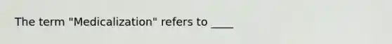 The term "Medicalization" refers to ____
