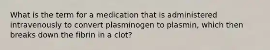 What is the term for a medication that is administered intravenously to convert plasminogen to plasmin, which then breaks down the fibrin in a clot?