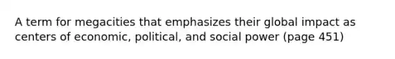 A term for megacities that emphasizes their global impact as centers of economic, political, and social power (page 451)