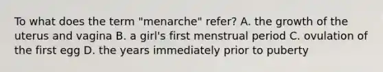 To what does the term "menarche" refer? A. the growth of the uterus and vagina B. a girl's first menstrual period C. ovulation of the first egg D. the years immediately prior to puberty