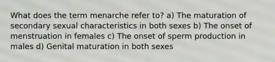 What does the term menarche refer to? a) The maturation of secondary sexual characteristics in both sexes b) The onset of menstruation in females c) The onset of sperm production in males d) Genital maturation in both sexes