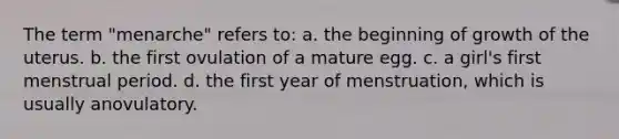 The term "menarche" refers to: a. the beginning of growth of the uterus. b. the first ovulation of a mature egg. c. a girl's first menstrual period. d. the first year of menstruation, which is usually anovulatory.