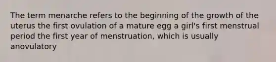 The term menarche refers to the beginning of the growth of the uterus the first ovulation of a mature egg a girl's first menstrual period the first year of menstruation, which is usually anovulatory