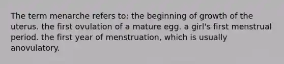 The term menarche refers to: the beginning of growth of the uterus. the first ovulation of a mature egg. a girl's first menstrual period. the first year of menstruation, which is usually anovulatory.