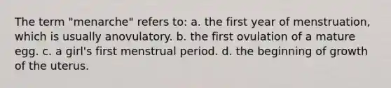 The term "menarche" refers to: a. the first year of menstruation, which is usually anovulatory. b. the first ovulation of a mature egg. c. a girl's first menstrual period. d. the beginning of growth of the uterus.