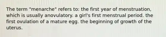 The term "menarche" refers to: the first year of menstruation, which is usually anovulatory. a girl's first menstrual period. the first ovulation of a mature egg. the beginning of growth of the uterus.