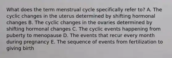 What does the term menstrual cycle specifically refer to? A. The cyclic changes in the uterus determined by shifting hormonal changes B. The cyclic changes in the ovaries determined by shifting hormonal changes C. The cyclic events happening from puberty to menopause D. The events that recur every month during pregnancy E. The sequence of events from fertilization to giving birth