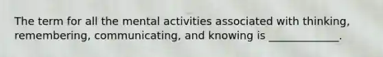 The term for all the mental activities associated with thinking, remembering, communicating, and knowing is _____________.