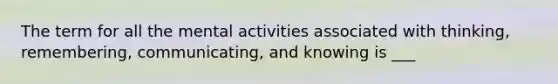 The term for all the mental activities associated with thinking, remembering, communicating, and knowing is ___