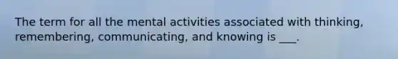 The term for all the mental activities associated with thinking, remembering, communicating, and knowing is ___.