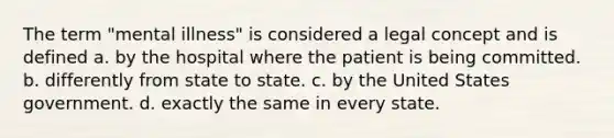 ​The term "mental illness" is considered a legal concept and is defined a. ​by the hospital where the patient is being committed. b. ​differently from state to state. c. ​by the United States government. d. ​exactly the same in every state.