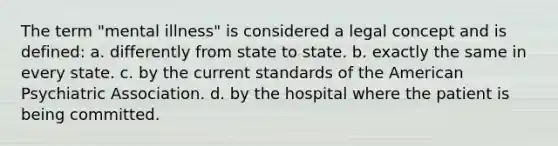 The term "mental illness" is considered a legal concept and is defined: a. differently from state to state. b. exactly the same in every state. c. by the current standards of the American Psychiatric Association. d. by the hospital where the patient is being committed.