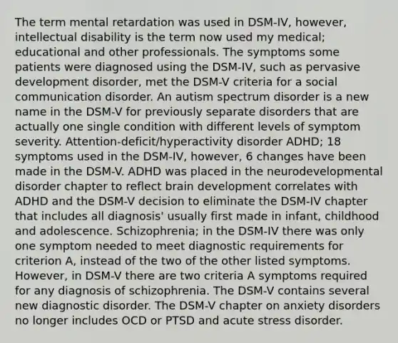 The term mental retardation was used in DSM-IV, however, intellectual disability is the term now used my medical; educational and other professionals. The symptoms some patients were diagnosed using the DSM-IV, such as pervasive development disorder, met the DSM-V criteria for a social communication disorder. An autism spectrum disorder is a new name in the DSM-V for previously separate disorders that are actually one single condition with different levels of symptom severity. Attention-deficit/hyperactivity disorder ADHD; 18 symptoms used in the DSM-IV, however, 6 changes have been made in the DSM-V. ADHD was placed in the neurodevelopmental disorder chapter to reflect brain development correlates with ADHD and the DSM-V decision to eliminate the DSM-IV chapter that includes all diagnosis' usually first made in infant, childhood and adolescence. Schizophrenia; in the DSM-IV there was only one symptom needed to meet diagnostic requirements for criterion A, instead of the two of the other listed symptoms. However, in DSM-V there are two criteria A symptoms required for any diagnosis of schizophrenia. The DSM-V contains several new diagnostic disorder. The DSM-V chapter on anxiety disorders no longer includes OCD or PTSD and acute stress disorder.